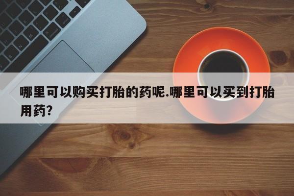 私人卖打胎药多大的罪哪里可以购买打胎的药呢.哪里可以买到打胎用药？