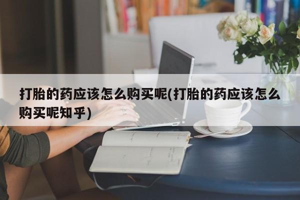 私人卖打胎药多大的罪打胎的药应该怎么购买呢(打胎的药应该怎么购买呢知乎)